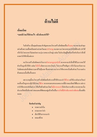 ด้ านไม่ ดี
เฉื่อยเนือย
“บอกสิ ว่าจะให้ ทาอะไร แล้วฉันจะทาให้ ”

ในอีกด้าน เมื่อคุณลักษณะสาคัญของคนโครงสร้างอิทธิ พลเป็ นด้านลบ พวกเขาจะทาทุก
อย่างด้วยความเฉื่ อยเนือยอย่างน่าตกใจและน่าราคาญ หมายความว่าพวกเขาจะทาสิ่ งที่ตองทา (จาได้
้
หรื อไม่ว่าพวกเขาไม่เคยก่อความวุ่นวายขนานใหญ่) แต่จะไม่ประดิ ษฐ์คิดค้นหรื อทาเกิ นกว่าสิ่ งที่
คาดหวังให้ทาตั้งแต่แรก
คนโครงสร้ างอิ ทธิ พลเก่ งในการทาตามกฎและคาสั่ง พวกเขาจะทาสิ่ งที่ ได้รับการขอให้
ทาหรื อถูกสั่งให้ทา แต่จะไม่ริเริ่ มคิ ดหาแนวทางใหม่ๆ ในการแก้ไขปั ญหา หรื อไม่แบกรั บความ
รับผิดชอบต่อสิ่ งผิดธรรมดาที่ไม่คุนเคย ซึ่ งหมายความว่าการให้พวกเขาเริ่ มต้นทาอะไรบางอย่าง
้
ด้วยตนเองนั้นเป็ นเรื่ องยาก
เพราะเหตุน้ ี คนโครงสร้ างอิทธิ พลจึงทางานที่ให้คาแนะนาได้ง่าย แต่ให้แรงบันดาลใจแก่
คนอื่นหรื อถูกกระตุนให้นาคนได้ยาก พวกเขาตอบสนองแผนงานที่มีรายละเอียดได้ดีมาก แต่การ
้
หวังให้พวกเขาทาสิ่ งต่างๆ ให้เสร็ จด้วยตัวเองโดยไม่มีการแนะนาก็เท่ากับการแพ้รบ พวกเขาจะเริ่ ม
่
ทางานก็ต่อเมื่อมีภาพร่ างของแผนที่ชดเจนอยูแล้วหรื อเป็ นภารกิจที่มีคาอธิ บายอย่างชัดเจนตั้งแต่ตน
ั
้
จนจบ

ข้ อเท็จจริงสาคัญ
 ขาดความริ เริ่ ม
 ตามมากกว่านา
 ต้องได้รับการแนะนา
 ยอมแพ้ง่าย

 