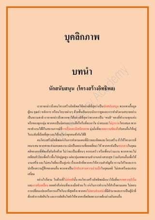 บุคลิกภาพ
บทนา
นักสนับสนุน (โครงสร้ างอิทธิพล)
เราอาจกล่าวถึ งคนโครงสร้ างอิทธิ พลได้อย่างดี ที่สุดว่าเป็ นนักสนับสนุ น พวกเขาเกื้ อกูล
ผูคน คุ ณค่า หลักการ หรื อนโยบายต่างๆ ด้วยชั้นเชิ งแบบนักการทูตและการทาตัวตามสบายอย่าง
้
เป็ นธรรมชาติ เราอาจกล่าวถึ งพวกเขาได้อย่างดี ที่สุดว่าพวกเขาเป็ น “คนดี ” ของที่ทางานทุ กแห่ ง
หรื อของทุกกลุ่ม พวกเขาเป็ นมิตรและกระตือรื อร้นที่จะเอาใจ น่ าคบและไม่รุกรานใครเสมอ พวก
เขาทางานได้ดีในสถานการณ์ที่ ราบรื่ นและมีเสถียรภาพ มุ่งมันที่จะลดความขัดแย้งกับคนอื่นให้อยู่
่
ในระดับที่นอยที่สุด และให้แน่ใจว่าทุกคนเข้ากันได้ดี
้
คนโครงสร้างอิทธิ พลเก่งในการทาตามแผนที่มีรายละเอียดและโครงสร้าง ถ้าให้โครงการที่
เหมาะสม พวกเขาจะส่ งมอบผลงาน (มักเป็ นผลงานที่ยอดเยี่ยม) ให้ พวกเขายังเป็ นคนกลางในอุดม
คติ ของคนที่ ขดแย้งกันอี กด้วย ไม่ว่าจะเป็ นเพื่อนๆ ครอบครั ว หรื อเพื่อนร่ วมงาน พวกเขาจะไม่
ั
่
เหยียบหัวใครเพื่อก้าวขึ้นไปอยูจุดสู ง แต่จะทุ่มเทพยายามทางานอย่างสงบสุ ข ร่ วมกับคนอื่นเพื่อให้
งานเสร็ จ และไม่สนใจที่จะเป็ นคู่แข่ง เรื่ องหลักที่ พวกเขาให้ความสาคัญคื อ ความใส่ ใจและการ
ปกป้ องความรู้สึกของคนอื่น พวกเขาเป็ นนักประสานความร่ วมมือในอุดมคติ ไม่เสแสร้งและสงบ
เสงี่ยม
อย่างไรก็ตาม ในด้านที่ไม่ค่อยดีน้ น คนโครงสร้ างอิทธิ พลมีแนวโน้มที่จะขาดความริ เริ่ ม
ั
และแรงขับเคลื่อน คอยคาสั่งก่อนที่จะลงมือทาอะไร เก่งในการทางานให้สาเร็ จตามแผน ไม่ชอบ
การเปลี่ยนแปลงหรื อการแก้ไขในนาทีสุดท้าย พวกเขาไม่ชอบตาแหน่งที่มีอานาจและการเป็ นผูนาที่
้
ต้องทาการตัดสิ นใจ และการตัดสิ นใจทาให้พวกเขาอึดอัดเพราะอาจต้องล่วงเกินคนอื่น

 