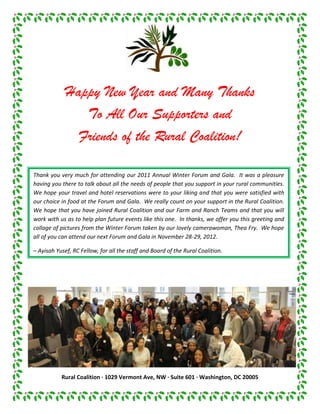 Happy New Year and Many Thanks
                To All Our Supporters and
               Friends of the Rural Coalition!

Thank you very much for attending our 2011 Annual Winter Forum and Gala. It was a pleasure
having you there to talk about all the needs of people that you support in your rural communities.
We hope your travel and hotel reservations were to your liking and that you were satisfied with
our choice in food at the Forum and Gala. We really count on your support in the Rural Coalition.
We hope that you have joined Rural Coalition and our Farm and Ranch Teams and that you will
work with us as to help plan future events like this one. In thanks, we offer you this greeting and
collage of pictures from the Winter Forum taken by our lovely camerawoman, Thea Fry. We hope
all of you can attend our next Forum and Gala in November 28-29, 2012.

– Ayisah Yusef, RC Fellow, for all the staff and Board of the Rural Coalition.




           Rural Coalition · 1029 Vermont Ave, NW · Suite 601 · Washington, DC 20005
 