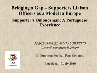 Bridging a Gap – Supporters Liaison Officers as a Model in Europe Supporter’s Ombudsman: A Portuguese Experience JORGE MANUEL AMARAL SILVÉRIO (provedordoadepto@lpfp.pt) III European Football Fans Congress Barcelona,   17 July 2010 