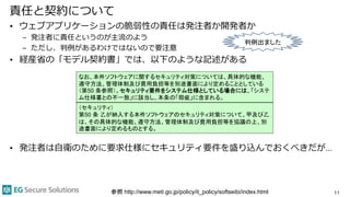 責任と契約について
• ウェブアプリケーションの脆弱性の責任は発注者か開発者か
– 発注者に責任というのが主流のよう
– ただし、判例があるわけではないので要注意
• 経産省の「モデル契約書」では、以下のような記述がある
• 発注者は自衛のために要求仕様にセキュリティ要件を盛り込んでおくべきだが…
11
なお、本件ソフトウェアに関するセキュリティ対策については、具体的な機能、
遵守方法、管理体制及び費用負担等を別途書面により定めることとしている
（第50 条参照）。セキュリティ要件をシステム仕様としている場合には、「システ
ム仕様書との不一致」に該当し、本条の「瑕疵」に含まれる。
（セキュリティ）
第50 条 乙が納入する本件ソフトウェアのセキュリティ対策について、甲及び乙
は、その具体的な機能、遵守方法、管理体制及び費用負担等を協議の上、別
途書面により定めるものとする。
参照 http://www.meti.go.jp/policy/it_policy/softseibi/index.html
判例出ました
 