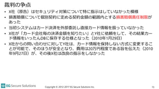 裁判の争点
• X社（原告）はセキュリティ対策について特に指示はしていなかった模様
• 損害賠償について個別契約に定める契約金額の範囲内とする損害賠償責任制限が
あった
• 当初システムはカード決済を外部委託し直接カード情報を扱っていなかった
• X社が「カード会社毎の決済金額を知りたい」とY社に依頼をして、その結果カー
ド情報をいったんDBに保存する仕様となった（2010年1月29日）
• X社からの問い合わせに対してY社は、カード情報を保持しない方式に変更するこ
とが可能で、そのほうが安全となり、費用は20万円程度である旨を伝えた（2010
年9月27日）が、その後X社は改良の指示をしなかった
Copyright © 2012-2017 EG Secure Solutions Inc. 13
 