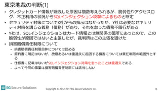東京地裁の判断(1)
• クレジットカード情報が漏洩した原因は複数考えられるが、脆弱性やアクセスロ
グ、不正利用の状況からSQLインジェクション攻撃によるものと断定
• セキュリティ対策についてX社からの指示はなかったが、Y社は必要なセキュリ
ティ対策を講じる義務（債務）があり、それを怠った債務不履行がある
• Y社は、SQLインジェクションはカード情報とは無関係の箇所にあったので、この
脆弱性が原因ではないと主張したが、裁判所はこの主張を退けた
• 損害賠償責任制限について
– 損害賠償責任制限自体については認める
– 契約書に明記はないが、故意あるいは重過失に起因する損害については責任制限の範囲外とす
る
– 仕様書に記載はないがSQLインジェクション対策を怠ったことは重過失である
– よって今回の事案は損害賠償責任制限には該当しない
Copyright © 2012-2017 EG Secure Solutions Inc. 15
 