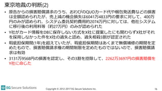 東京地裁の判断(2)
• 原告からの損害賠償請求のうち、おわびのQUOカード代や梱包発送費などの損害
は全額認められたが、売上減の機会損失は6041万4833円の要求に対して、400万
円のみが認められ、システム委託契約費用約2074万円に対しては、他社システム
に移行後の利用料等（約27万円）のみが認められた
• Y社がカード情報をDBに保存しない方式をX社に提案したにも関わらずX社がそれ
を採用しなかった件をX社の過失と認め、過失相殺3割が認定された
• 瑕疵担保期間(1年)を超えていたが、瑕疵担保期間はあくまで無償補修の期間を定
めたもので、損害賠償請求権の期間制限を定めたものではないので、損害賠償請
求は有効
• 3131万9568円の損害を認定し、その3割を控除して、2262万3697円の損害賠償を
Y社に命じた
Copyright © 2012-2017 EG Secure Solutions Inc. 16
 