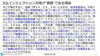 SQLインジェクション対策が"債務"である理由
そこで検討するに，証拠（甲１４，２５，２９）によれば，経済産業省は，平成１
８年２月２０日，「個人情報保護法に基づく個人データの安全管理措置の徹底に係
る注意喚起」と題する文書において，ＳＱＬインジェクション攻撃によってデータ
ベース内の大量の個人データが流出する事案が相次いで発生していることから，独
立行政法人情報処理推進機構（以下「ＩＰＡ」という。）が紹介するＳＱＬイン
ジェクション対策の措置を重点的に実施することを求める旨の注意喚起をしていた
こと，ＩＰＡは，平成１９年４月，「大企業・中堅企業の情報システムのセキュリ
ティ対策～脅威と対策」と題する文書において，ウェブアプリケーションに対する
代表的な攻撃手法としてＳＱＬインジェクション攻撃を挙げ，ＳＱＬ文の組み立て
にバインド機構を使用し，又はＳＱＬ文を構成する全ての変数に対しエスケープ処
理を行うこと等により，ＳＱＬインジェクション対策をすることが必要である旨を
明示していたことが認められ，これらの事実に照らすと，被告は，平成２１年２月
４日の本件システム発注契約締結時点において，本件データベースから顧客の個人
情報が漏洩することを防止するために，ＳＱＬインジェクション対策として，バイ
ンド機構の使用又はエスケープ処理を施したプログラムを提供すべき債務を負って
いたということができる。
17判決文より引用
 