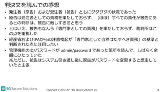判決文を読んでの感想
• 発注者（原告）および受注者（被告）ともにグダグダの状況であった
• 原告は発注者としての責務を果たしておらず、（ほぼ）すべての責任が被告にあ
るとの判断は、被告に厳しすぎると思う
• とはいえ、被告もなんら「専門家としての責務」を果たしておらず、裁判所はこ
の点を重視した
• 経産省およびIPAからの注意喚起が「専門家として当然はたすべき責務」の基準と
判断された点に注目したい
• 管理機能のID/パスワードが admin/password であった箇所を読んで、しばらく余
韻にひたっていた
※ただし、被告はシステム引き渡し後に原告がパスワードを変更すると想定して
いたと主張
Copyright © 2012-2017 EG Secure Solutions Inc. 18
 