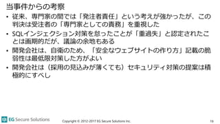 当事件からの考察
• 従来、専門家の間では「発注者責任」という考えが強かったが、この
判決は受注者の「専門家としての責務」を重視した
• SQLインジェクション対策を怠ったことが「重過失」と認定されたこ
とは画期的だが、議論の余地もある
• 開発会社は、自衛のため、「安全なウェブサイトの作り方」記載の脆
弱性は最低限対策した方がよい
• 開発会社は（採用の見込みが薄くても）セキュリティ対策の提案は積
極的にすべし
Copyright © 2012-2017 EG Secure Solutions Inc. 19
 
