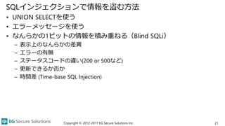 SQLインジェクションで情報を盗む方法
• UNION SELECTを使う
• エラーメッセージを使う
• なんらかの1ビットの情報を積み重ねる（Blind SQLi）
– 表示上のなんらかの差異
– エラーの有無
– ステータスコードの違い(200 or 500など)
– 更新できるか否か
– 時間差 (Time-base SQL Injection)
Copyright © 2012-2017 EG Secure Solutions Inc. 21
 