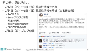 その時、徳丸浩は…
• 2月2日（木）～3日（金）脆弱性情報を把握
• 2月4日（土）～5日（日）脆弱性情報を解析（自宅研究員）
– PoCを入手
– Sucuriブログの精査
– 現象の再現
– 脆弱性の原因の解析
– ブログ記事の執筆
• 2月6日（日）ブログ公開
Copyright © 2012-2017 EG Secure Solutions Inc. 27
 
