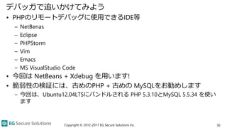 デバッガで追いかけてみよう
• PHPのリモートデバッグに使用できるIDE等
– NetBenas
– Eclipse
– PHPStorm
– Vim
– Emacs
– MS VisualStudio Code
• 今回は NetBeans + Xdebug を用います!
• 脆弱性の検証には、古めのPHP + 古めの MySQLをお勧めします
– 今回は、Ubuntu12.04LTSにバンドルされる PHP 5.3.10とMySQL 5.5.34 を使い
ます
Copyright © 2012-2017 EG Secure Solutions Inc. 30
 