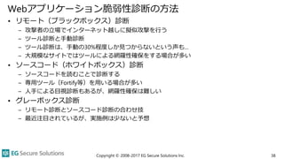 Webアプリケーション脆弱性診断の方法
• リモート（ブラックボックス）診断
– 攻撃者の立場でインターネット越しに擬似攻撃を行う
– ツール診断と手動診断
– ツール診断は、手動の30%程度しか見つからないという声も…
– 大規模なサイトではツールによる網羅性確保をする場合が多い
• ソースコード（ホワイトボックス）診断
– ソースコードを読むことで診断する
– 専用ツール（Fortify等）を用いる場合が多い
– 人手による目視診断もあるが、網羅性確保は難しい
• グレーボックス診断
– リモート診断とソースコード診断の合わせ技
– 最近注目されているが、実施例は少ないと予想
Copyright © 2008-2017 EG Secure Solutions Inc. 38
 
