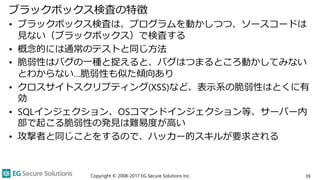 ブラックボックス検査の特徴
• ブラックボックス検査は、プログラムを動かしつつ、ソースコードは
見ない（ブラックボックス）で検査する
• 概念的には通常のテストと同じ方法
• 脆弱性はバグの一種と捉えると、バグはつまるところ動かしてみない
とわからない…脆弱性も似た傾向あり
• クロスサイトスクリプティング(XSS)など、表示系の脆弱性はとくに有
効
• SQLインジェクション、OSコマンドインジェクション等、サーバー内
部で起こる脆弱性の発見は難易度が高い
• 攻撃者と同じことをするので、ハッカー的スキルが要求される
Copyright © 2008-2017 EG Secure Solutions Inc. 39
 