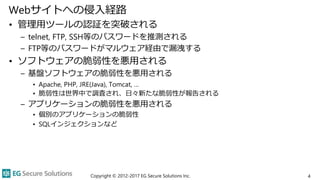 Webサイトへの侵入経路
• 管理用ツールの認証を突破される
– telnet, FTP, SSH等のパスワードを推測される
– FTP等のパスワードがマルウェア経由で漏洩する
• ソフトウェアの脆弱性を悪用される
– 基盤ソフトウェアの脆弱性を悪用される
• Apache, PHP, JRE(Java), Tomcat, …
• 脆弱性は世界中で調査され、日々新たな脆弱性が報告される
– アプリケーションの脆弱性を悪用される
• 個別のアプリケーションの脆弱性
• SQLインジェクションなど
Copyright © 2012-2017 EG Secure Solutions Inc. 4
 