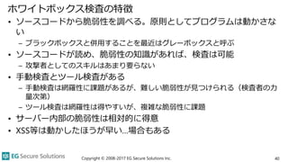 ホワイトボックス検査の特徴
• ソースコードから脆弱性を調べる。原則としてプログラムは動かさな
い
– ブラックボックスと併用することを最近はグレーボックスと呼ぶ
• ソースコードが読め、脆弱性の知識があれば、検査は可能
– 攻撃者としてのスキルはあまり要らない
• 手動検査とツール検査がある
– 手動検査は網羅性に課題があるが、難しい脆弱性が見つけられる（検査者の力
量次第）
– ツール検査は網羅性は得やすいが、複雑な脆弱性に課題
• サーバー内部の脆弱性は相対的に得意
• XSS等は動かしたほうが早い…場合もある
Copyright © 2008-2017 EG Secure Solutions Inc. 40
 