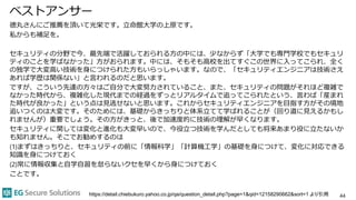 ベストアンサー
徳丸さんにご推薦を頂いて光栄です。立命館大学の上原です。
私からも補足を。
セキュリティの分野で今、最先端で活躍しておられる方の中には、少なからず「大学でも専門学校でもセキュリ
ティのことを学ばなかった」方がおられます。中には、そもそも高校を出てすぐこの世界に入ってこられ、全く
の独学で大変高い技術を身につけられた方もいらっしゃいます。なので、「セキュリティエンジニアは技術さえ
あれば学歴は関係ない」と言われるのだと思います。
ですが、こういう先達の方々はご自分で大変努力されていること、また、セキュリティの問題がそれほど複雑で
なかった時代から、複雑化した現代までの経過をずっとリアルタイムで追ってこられたという、言わば「産まれ
た時代が良かった」という点は見逃せないと思います。これからセキュリティエンジニアを目指す方がその境地
追いつくのは大変です。そのためには、基礎からきっちりと体系立てて学ばれることが（回り道に見えるかもし
れませんが）重要でしょう。その方がきっと、後で加速度的に技術の理解が早くなります。
セキュリティに関しては変化と進化も大変早いので、今役立つ技術を学んだとしても将来あまり役に立たないか
も知れません。そこでお勧めするのは
(1)まずはきっちりと、セキュリティの前に「情報科学」「計算機工学」の基礎を身につけて、変化に対応できる
知識を身につけておく
(2)常に情報収集と自学自習を怠らないクセを早くから身につけておく
ことです。
44https://detail.chiebukuro.yahoo.co.jp/qa/question_detail.php?page=1&qid=12158290662&sort=1 より引用
 