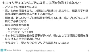 セキュリティエンジニアになるには何を勉強すればいい?
• どこまでを目指すかによる
• 高いものを目指すなら、上原先生が指摘されるように、情報科学や計
算機科学の基礎を学んでおく必要がある
• 例えば、新しいタイプの脆弱性を発見するには、高いプログラミング
能力が必要となる
• 母国語の能力も重要
– ロジカルシンキング
– コミュニケーション重要
• ネットには速読を勧める記事が多いが、徳丸としては精読の習慣を身
につけることをお勧めしたい
• そうなって、早とちりのクソリプも減るといいなぁw
Copyright © 2012-2017 EG Secure Solutions Inc. 45
 