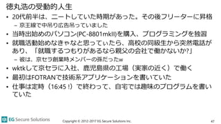 徳丸浩の受動的人生
• 20代前半は、ニートしていた時期があった。その後フリーターに昇格
– 京王線で中吊り広告吊っていました
• 当時出始めのパソコン(PC-8801mkII)を購入、プログラミングを独習
• 就職活動始めなきゃなと思ってぃたら、高校の同級生から突然電話が
あり、「就職するつもりがあるなら親父の会社で働かないか?」
– 彼は、京セラ創業時メンバーの孫だったw
• wktkして京セラに入社、鹿児島県の工場（実家の近く）で働く
• 最初はFOTRANで技術系アプリケーションを書いていた
• 仕事は定時（16:45 !）で終わって、自宅では趣味のプログラムを書い
ていた
Copyright © 2012-2017 EG Secure Solutions Inc. 47
 