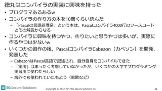 徳丸はコンパイラの実装に興味を持った
• プログラマあるあるw
• コンパイラの作り方の本を10冊くらい読んだ
– 「Pascalの言語処理系」という本は、Pascalコンパイラ4000行のソースコード
とその解説からなる
• コンパイラに興味を持つやつ、作りたいと思うやつは多いが、実際に
作るやつは少ないw
• いくつかの習作の後、PascalコンパイラCabezon（カベソン）を開発、
発表した
– CabezonはPascal言語で記述され、自分自身をコンパイルできた
– 「実用」はまったく考慮していなかったが、いくつかの大学でプログラミング
実習用に使わたらしい
– 海外でも使われていたもよう（東欧など）
Copyright © 2012-2017 EG Secure Solutions Inc. 48
 