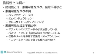 脆弱性とは何か
• 脆弱性とは、悪用可能なバグ、設定不備など
• 悪用可能なバグの例
– バッファオーバーフロー
– SQLインジェクション
– クロスサイト･スクリプティング
• 悪用可能な設定不備の例
– デフォルトのパスワードのまま放置している
– パスワードとして「password」を設定している
– 任意のメールを中継する設定（オープンリレー）
– インターネット経由で誰でも使えるPROXY
Copyright © 2012-2017 EG Secure Solutions Inc. 5
 