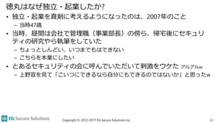 徳丸はなぜ独立・起業したか?
• 独立・起業を真剣に考えるようになったのは、2007年のこと
– 当時47歳
• 当時、昼間は会社で管理職（事業部長）の傍ら、帰宅後にセキュリ
ティの研究やら執筆をしていた
– ちょっとしんどい、いつまでもはできない
– こちらを本業にしたい
• とあるセキュリティの会に呼んでいただいて刺激をウケた アルアルw
– 上野宣を見て「こいつにできるなら自分にもできるのではないか」と思ったw
Copyright © 2012-2017 EG Secure Solutions Inc. 51
 