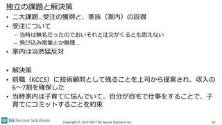 独立の課題と解決策
• 二大課題…受注の獲得と、家族（家内）の説得
• 受注について
– 当時は無名だったのでおいそれと注文がくるとも思えない
– 飛び込み営業とか無理…
• 家内は当然猛反対
• 解決策
• 前職（KCCS）に技術顧問として残ることを上司から提案され、収入の
6～7割を確保した
• 当時家内は子育てに悩んでいて、自分が自宅で仕事をすることで、子
育てにコミットすることを約束
Copyright © 2012-2017 EG Secure Solutions Inc. 52
 