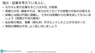 独立・起業を考えている人に…
• もちろん実力を備えることは大切…大前提
• 営業力大切…極論すれば、実力はそこそこでも営業力があれば食える
• 前職とは極力円満に退職し、できれば前職から仕事を回してもらいま
しょう（営業力不足の解決）
• 私自身の場合、著書（徳丸本）が大ヒットしたことが大きかった
• 家族の理解は大切…よく話し合いましょう
Copyright © 2012-2017 EG Secure Solutions Inc. 53
 