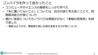 コンパイラを作って良かったこと
• コンピュータサイエンスの基礎をしっかり学べた
• 「本に書いてないこと」については、自分の頭で考え抜くことで、問
題解決能力が身についた
• 細かい実装についてのノウハウは情報が少なく「車輪の再発明」を繰
り返した
– 無駄なようだが、難易度の高い仕様を実装する力が身についた
Copyright © 2012-2017 EG Secure Solutions Inc. 55
 