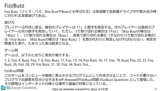 FizzBuzz
Fizz Buzz（フィズ・バズ、Bizz BuzzやBuzzとも呼ばれる）は英語圏で長距離ドライブ中や飲み会の時
に行われる言葉遊びである。
遊び方
プレイヤーは円状に座る。最初のプレイヤーは「1」と数字を発言する。次のプレイヤーは直前のプ
レイヤーの次の数字を発言していく。ただし、3で割り切れる場合は「Fizz」（Bizz Buzzの場合は
「Bizz」）、5で割り切れる場合は「Buzz」、両者で割り切れる場合（すなわち15で割り切れる場合）
は「Fizz Buzz」（Bizz Buzzの場合は「Bizz Buzz」）を数の代わりに発言しなければならない。発言を
間違えた者や、ためらった者は脱落となる。
ゲーム例
ゲームは、以下のとおりに発言が進行する。
1, 2, Fizz, 4, Buzz, Fizz, 7, 8, Fizz, Buzz, 11, Fizz, 13, 14, Fizz Buzz, 16, 17, Fizz, 19, Buzz, Fizz, 22, 23, Fizz,
Buzz, 26, Fizz, 28, 29, Fizz Buzz, 31, 32, Fizz, 34, Buzz, Fizz, ...
FizzBuzz問題
このゲームをコンピュータ画面に表示させるプログラムとして作成させることで、コードが書けない
プログラマ志願者を見分ける手法をJeff AtwoodがFizzBuzz問題 (FizzBuzz Question) として提唱した。
その提唱はインターネットの様々な場所で議論の対象になっている。
57https://ja.wikipedia.org/wiki/Fizz_Buzz より引用
 