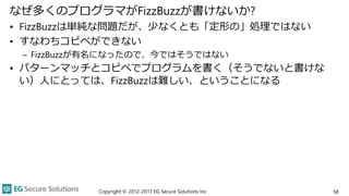 なぜ多くのプログラマがFizzBuzzが書けないか?
• FizzBuzzは単純な問題だが、少なくとも「定形の」処理ではない
• すなわちコピペができない
– FizzBuzzが有名になったので、今ではそうではない
• パターンマッチとコピペでプログラムを書く（そうでないと書けな
い）人にとっては、FizzBuzzは難しい、ということになる
Copyright © 2012-2017 EG Secure Solutions Inc. 58
 