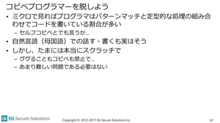コピペプログラマーを脱しよう
• ミクロで見ればプログラマはパターンマッチと定型的な処理の組み合
わせでコードを書いている割合が多い
– セルフコピペとでも言うか…
• 自然言語（母国語）での話す・書くも実はそう
• しかし、たまには本当にスクラッチで
– ググることもコピペも禁止で…
– あまり難しい問題である必要はない
Copyright © 2012-2017 EG Secure Solutions Inc. 61
 