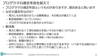 プログラマ35歳定年説を超えて
• プログラマ35歳定年説というものがありますが…割合あると思います
• なぜ35歳定年なのか?
– 馬力にものを言わせている開発者は、その馬力が衰えてくる
– 新技術習得についていけない
– プログラマのままだと給与が上がらない
• 解決策
– 馬力に頼らなくて済む技術力を若いうちから身につけておく
– 新技術習得も、基礎があればだいぶ楽になる
• でも、どうしても苦痛なら、無理して続ける必要はない
– 給与は、転職か独立で
– 40代になると、厄年とか更年期とか色々出てきますが、いつまでもは続かない
ので一時的なスランプだと思ってやり過ごしましょう
Copyright © 2012-2017 EG Secure Solutions Inc. 62
 