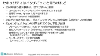 セキュリティはイタチごっこと言うけれど
• 2000年頃の侵入事件は、以下が多いと推測
– ローカルネットワーク向けのポート(RPC等)に対する攻撃
– 管理用 telnet / ftp / ssh に対する辞書攻撃
– Apache や sendmail の脆弱性悪用
• 上記が対策された後に、SQLインジェクションの全盛期（2005年～2010年頃）
• SQLインジェクションが対策されてくると下記が台頭
– フレームワーク(Struts2、Ruby on Rails等)の脆弱性を狙った攻撃
– 著名アプリケーション（WordPress, Joomla! 等）の脆弱性を狙った攻撃
– 管理端末のマルウェア感染（端末脆弱性や管理者の不注意）
（いわゆるガンブラー、標的型攻撃）
– ユーザーパスワードに対する攻撃
（フィッシング、パスワードリスト攻撃）
Copyright © 2012-2017 EG Secure Solutions Inc. 9
 