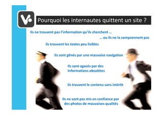 Pourquoi les internautes quittent un site ?
Ils ne trouvent pas l’information qu’ils cherchent …
                                             … ou ils ne la comprennent pas
         Ils trouvent les textes peu lisibles

               Ils sont gênés par une mauvaise navigation

                        Ils sont agacés par des
                        Informations obsolètes


                       Ils trouvent le contenu sans intérêt


                    Ils ne sont pas mis en confiance par
                      des photos de mauvaises qualités
 