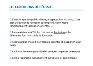 LES CONDITIONS DE RÉUSSITE

S’assurer que son public (clients, prospects, fournisseurs, …) est
bien utilisateur de Facebook et comprendre son mode
fonctionnement (utilisation, attentes, …)
Bien maîtriser les CGU, les contraintes, les limites et les
différentes fonctionnalités de Facebook
Avoir quelque chose d’intéressant à raconter et à apporter à son
public
Avoir une bonne organisation (et accepter de passer du temps)
Bannir l’approche exclusivement publicitaire et commerciale

 