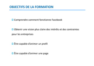 OBJECTIFS DE LA FORMATION

Comprendre comment fonctionne Facebook

Obtenir une vision plus claire des intérêts et des contraintes
pour les entreprises

Être capable d’animer un profil

Être capable d’animer une page

 