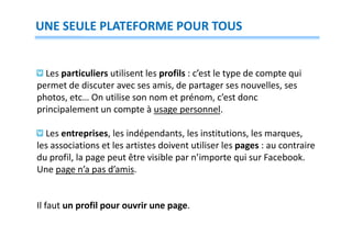UNE SEULE PLATEFORME POUR TOUS

Les particuliers utilisent les profils : c’est le type de compte qui
permet de discuter avec ses amis, de partager ses nouvelles, ses
photos, etc… On utilise son nom et prénom, c’est donc
principalement un compte à usage personnel.
Les entreprises, les indépendants, les institutions, les marques,
les associations et les artistes doivent utiliser les pages : au contraire
du profil, la page peut être visible par n’importe qui sur Facebook.
Une page n’a pas d’amis.

Il faut un profil pour ouvrir une page.

 