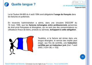 Savoir établir ses factures, Connaissez-vous les règles du jeu ? Animation : Pierre QUENAUDON
LE 18/20 DES INDEPENDANTS
#apacom1820
Quelle langue ?
11
La loi Toubon 94-665 du 4 août 1994 rend obligatoire l’usage du français dans
les factures et quittances.
En revanche l’administration a admis, dans une circulaire DGCCRF du
19 mars 1996, que les factures échangées entre professionnels personnes
de droit privé françaises et étrangères, qui ne sont pas des consommateurs ou
utilisateurs finaux de biens, produits ou services, échappent à cette obligation.
Toutefois, si la facture est émise dans une
langue étrangère, le service des impôts peut
exiger, aux fins de contrôle, une traduction
certifiée par un traducteur juré (Inst. 7 août
2003, 3 CA-136, n 153).
 