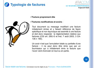 Savoir établir ses factures, Connaissez-vous les règles du jeu ? Animation : Pierre QUENAUDON
LE 18/20 DES INDEPENDANTS
#apacom1820
Typologie de factures
12
Facture proprement dite
Factures rectificatives et avoirs :
Tout document ou message modifiant une facture
initialement émise et y faisant référence de façon
spécifique et non équivoque est assimilé à une facture
et doit donc respecter la réglementation relative aux
factures (CGI art. 289,I-5 et Inst. 7 août 2003, 3 CA-
136 n 180).
Un avoir n’est que l’annulation totale ou partielle d’une
facture ; il ne peut donc être émis que par un
fournisseur qui a initialement émis la facture que
l’avoir vient d’annuler en tout ou en partie.
 