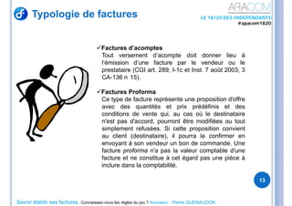 Savoir établir ses factures, Connaissez-vous les règles du jeu ? Animation : Pierre QUENAUDON
LE 18/20 DES INDEPENDANTS
#apacom1820
Typologie de factures
13
Factures d’acomptes
Tout versement d’acompte doit donner lieu à
l’émission d’une facture par le vendeur ou le
prestataire (CGI art. 289, I-1c et Inst. 7 août 2003, 3
CA-136 n 15).
Factures Proforma
Ce type de facture représente une proposition d'offre
avec des quantités et prix prédéfinis et des
conditions de vente qui, au cas où le destinataire
n'est pas d'accord, pourront être modifiées ou tout
simplement refusées. Si cette proposition convient
au client (destinataire), il pourra la confirmer en
envoyant à son vendeur un bon de commande. Une
facture proforma n'a pas la valeur comptable d'une
facture et ne constitue à cet égard pas une pièce à
inclure dans la comptabilité.
 