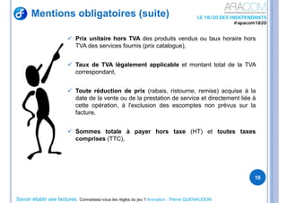 Savoir établir ses factures, Connaissez-vous les règles du jeu ? Animation : Pierre QUENAUDON
LE 18/20 DES INDEPENDANTS
#apacom1820
16
 Prix unitaire hors TVA des produits vendus ou taux horaire hors
TVA des services fournis (prix catalogue),
 Taux de TVA légalement applicable et montant total de la TVA
correspondant,
 Toute réduction de prix (rabais, ristourne, remise) acquise à la
date de la vente ou de la prestation de service et directement liée à
cette opération, à l'exclusion des escomptes non prévus sur la
facture,
 Sommes totale à payer hors taxe (HT) et toutes taxes
comprises (TTC),
Mentions obligatoires (suite)
 