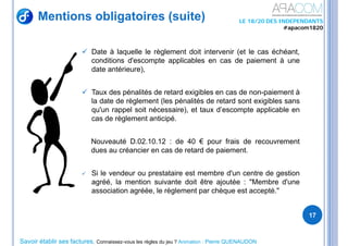 Savoir établir ses factures, Connaissez-vous les règles du jeu ? Animation : Pierre QUENAUDON
LE 18/20 DES INDEPENDANTS
#apacom1820
 Date à laquelle le règlement doit intervenir (et le cas échéant,
conditions d'escompte applicables en cas de paiement à une
date antérieure),
 Taux des pénalités de retard exigibles en cas de non-paiement à
la date de règlement (les pénalités de retard sont exigibles sans
qu'un rappel soit nécessaire), et taux d’escompte applicable en
cas de règlement anticipé.
Nouveauté D.02.10.12 : de 40 € pour frais de recouvrement
dues au créancier en cas de retard de paiement.
 Si le vendeur ou prestataire est membre d'un centre de gestion
agréé, la mention suivante doit être ajoutée : "Membre d'une
association agréée, le règlement par chèque est accepté."
17
Mentions obligatoires (suite)
 