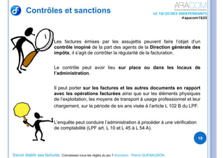Savoir établir ses factures, Connaissez-vous les règles du jeu ? Animation : Pierre QUENAUDON
LE 18/20 DES INDEPENDANTS
#apacom1820
Contrôles et sanctions
19
Les factures émises par les assujettis peuvent faire l’objet d’un
contrôle inopiné de la part des agents de la Direction générale des
impôts, il s’agit de contrôler la régularité de la facturation.
Le contrôle peut avoir lieu sur place ou dans les locaux de
l’administration.
Il peut porter sur les factures et les autres documents en rapport
avec les opérations facturées ainsi que sur les éléments physiques
de l’exploitation, les moyens de transport à usage professionnel et leur
chargement, sur la période de six ans visée à l’article L 102 B du LPF.
L’enquête peut conduire l’administration à procéder à une vérification
de comptabilité (LPF art. L 10 et L 45 à L 54 A).
 