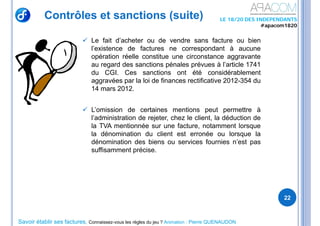 Savoir établir ses factures, Connaissez-vous les règles du jeu ? Animation : Pierre QUENAUDON
LE 18/20 DES INDEPENDANTS
#apacom1820
Contrôles et sanctions (suite)
 Le fait d’acheter ou de vendre sans facture ou bien
l’existence de factures ne correspondant à aucune
opération réelle constitue une circonstance aggravante
au regard des sanctions pénales prévues à l’article 1741
du CGI. Ces sanctions ont été considérablement
aggravées par la loi de finances rectificative 2012-354 du
14 mars 2012.
 L’omission de certaines mentions peut permettre à
l’administration de rejeter, chez le client, la déduction de
la TVA mentionnée sur une facture, notamment lorsque
la dénomination du client est erronée ou lorsque la
dénomination des biens ou services fournies n’est pas
suffisamment précise.
22
 