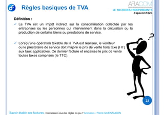 Savoir établir ses factures, Connaissez-vous les règles du jeu ? Animation : Pierre QUENAUDON
LE 18/20 DES INDEPENDANTS
#apacom1820
Règles basiques de TVA
Définition :
 La TVA est un impôt indirect sur la consommation collectée par les
entreprises ou les personnes qui interviennent dans la circulation ou la
production de certains biens ou prestations de service.
 Lorsqu’une opération taxable de la TVA est réalisée, le vendeur
ou le prestataire de service doit majoré le prix de vente hors taxe (HT)
aux taux applicables. Ce dernier facture et encaisse le prix de vente
toutes taxes comprises (le TTC).
23
 