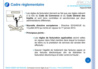 Savoir établir ses factures, Connaissez-vous les règles du jeu ? Animation : Pierre QUENAUDON
LE 18/20 DES INDEPENDANTS
#apacom1820
Cadre réglementaire
3
Les règles de facturation tiennent au fait que ces règles relèvent
à la fois du Code de Commerce et du Code Général des
Impôts et sont donc contrôlées et sanctionnées par deux
administrations différentes.
Nouvelle directive européenne : Directive 2010/45/UE du
13 juillet 2010 qui rentra en vigueur le 1er janvier 2013.
Principaux points :
Les règles de facturation applicables seront celles
en vigueur dans l’état membre dans lequel la livraison
de biens ou la prestation de services est censée être
effectuée ;
Assurer l’égalité de traitement des factures papier et
des factures électroniques afin de libéraliser la
facturation électronique et lutter contre la fraude ;
 
