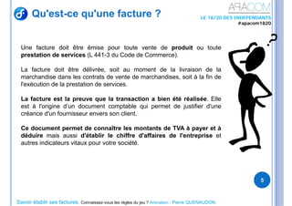 Savoir établir ses factures, Connaissez-vous les règles du jeu ? Animation : Pierre QUENAUDON
LE 18/20 DES INDEPENDANTS
#apacom1820
Qu'est-ce qu'une facture ?
5
Une facture doit être émise pour toute vente de produit ou toute
prestation de services (L 441-3 du Code de Commerce).
La facture doit être délivrée, soit au moment de la livraison de la
marchandise dans les contrats de vente de marchandises, soit à la fin de
l'exécution de la prestation de services.
La facture est la preuve que la transaction a bien été réalisée. Elle
est à l'origine d’un document comptable qui permet de justifier d'une
créance d'un fournisseur envers son client.
Ce document permet de connaître les montants de TVA à payer et à
déduire mais aussi d'établir le chiffre d'affaires de l'entreprise et
autres indicateurs vitaux pour votre société.
 