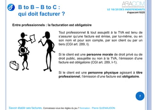 Savoir établir ses factures, Connaissez-vous les règles du jeu ? Animation : Pierre QUENAUDON
LE 18/20 DES INDEPENDANTS
#apacom1820
Entre professionnels : la facturation est obligatoire
B to B – B to C :
qui doit facturer ?
7
Tout professionnel & tout assujetti à la TVA est tenu de
s’assurer qu’une facture est émise, par lui-même, ou en
son nom et pour son compte, par son client ou par un
tiers (CGI art. 289, I).
Si le client est une personne morale de droit privé ou de
droit public, assujettie ou non à la TVA, l’émission d’une
facture est obligatoire (CGI art. 289, I-1).
Si le client est une personne physique agissant à titre
professionnel, l’émission d’une facture est obligatoire.
 