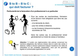 Savoir établir ses factures, Connaissez-vous les règles du jeu ? Animation : Pierre QUENAUDON
LE 18/20 DES INDEPENDANTS
#apacom1820
B to B – B to C :
qui doit facturer ?
8
 Pour les ventes de marchandises, l'émission
d'une facture n'est obligatoire que dans les cas
suivants :
- à la demande du client,
- pour les ventes à distance,
- ou les livraisons intracommunautaires
exonérées de TVA.
Dans les autres cas, le professionnel remet
généralement un ticket de caisse à l'acheteur.
Attention ! Il existe une réglementation très précise concernant les
mentions obligatoires des factures émises dans le cadre des ventes à
distance. Celles-ci doivent notamment indiquer l'existence d'un délai de
rétractation et ses modalités d'application, ainsi que les garanties
légales et contractuelles applicables à la vente.
Particularité de la facturation d'un professionnel à un particulier
 