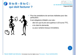 Savoir établir ses factures, Connaissez-vous les règles du jeu ? Animation : Pierre QUENAUDON
LE 18/20 DES INDEPENDANTS
#apacom1820
B to B – B to C :
qui doit facturer ?
9
 Pour les prestations de services réalisées pour des
particuliers :
Il est obligatoire d'établir une note :
- dès lors que le prix est supérieur à 25 euros TTC,
- si le client le demande,
- ou pour certains travaux immobiliers.
 