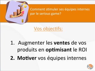 Comment	
  s,muler	
  ses	
  équipes	
  internes	
  
            par	
  le	
  serious	
  game?	
  



               Vos	
  objec,fs:	
  
                          	
  
1.  Augmenter	
  les	
  ventes	
  de	
  vos	
  
    produits	
  en	
  op4misant	
  le	
  ROI	
  
2.  Mo4ver	
  vos	
  équipes	
  internes	
  
                          	
                                  10	
  
 